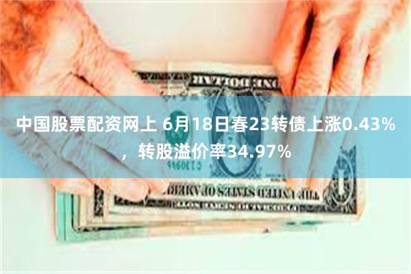 中国股票配资网上 6月18日春23转债上涨0.43%，转股溢价率34.97%