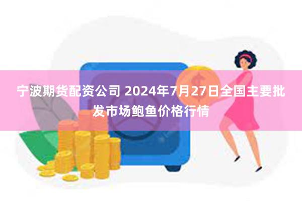 宁波期货配资公司 2024年7月27日全国主要批发市场鲍鱼价格行情