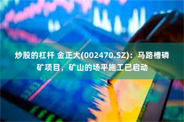 炒股的杠杆 金正大(002470.SZ)：马路槽磷矿项目，矿山的场平施工已启动