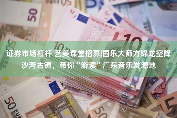 证券市场杠杆 艺美课堂招募|国乐大师方锦龙空降沙湾古镇，带你“游读”广东音乐发源地