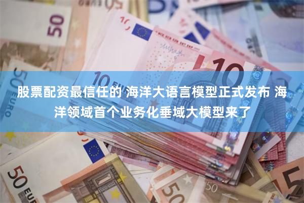 股票配资最信任的 海洋大语言模型正式发布 海洋领域首个业务化垂域大模型来了