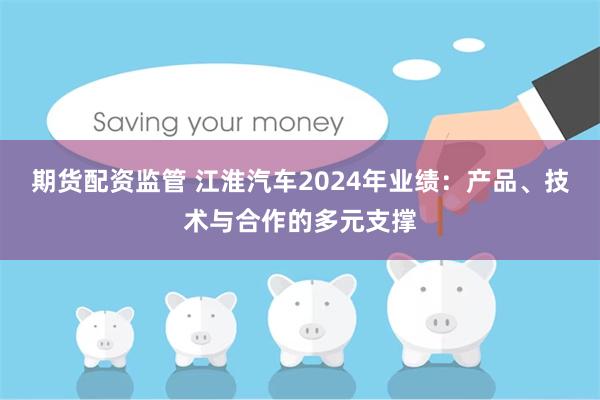 期货配资监管 江淮汽车2024年业绩：产品、技术与合作的多元支撑