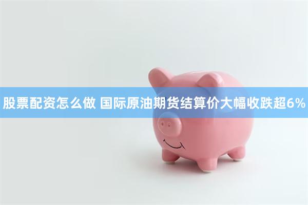 股票配资怎么做 国际原油期货结算价大幅收跌超6%