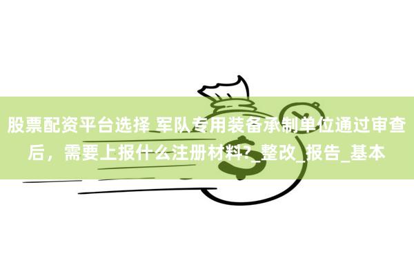 股票配资平台选择 军队专用装备承制单位通过审查后，需要上报什么注册材料?_整改_报告_基本