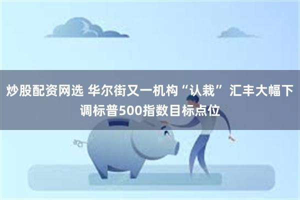 炒股配资网选 华尔街又一机构“认栽” 汇丰大幅下调标普500指数目标点位