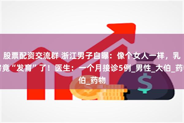 股票配资交流群 浙江男子自曝：像个女人一样，乳房竟“发育”了！医生：一个月接诊5例_男性_大伯_药物