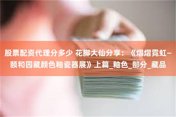 股票配资代理分多少 花脚大仙分享：《熠熠霓虹—颐和园藏颜色釉瓷器展》上篇_釉色_部分_藏品
