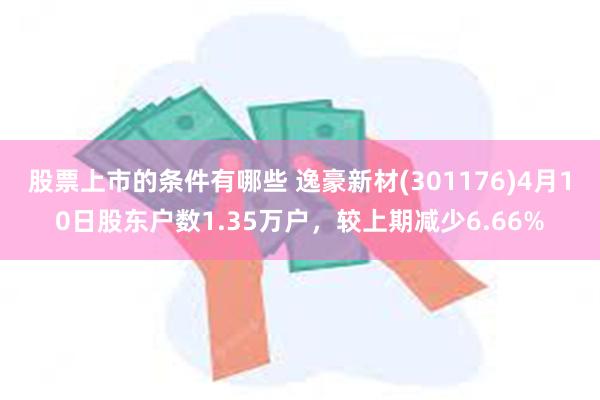 股票上市的条件有哪些 逸豪新材(301176)4月10日股东户数1.35万户，较上期减少6.66%