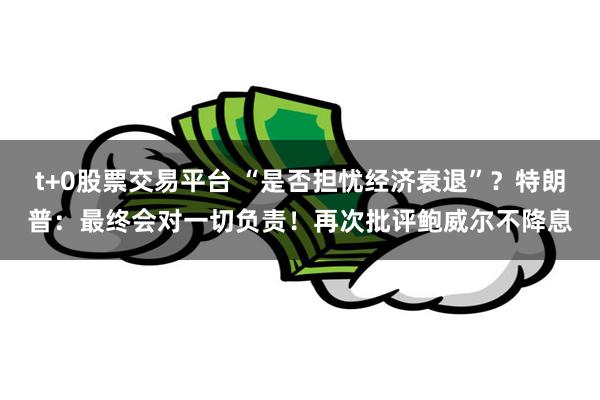 t+0股票交易平台 “是否担忧经济衰退”？特朗普：最终会对一切负责！再次批评鲍威尔不降息