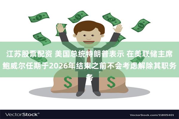 江苏股票配资 美国总统特朗普表示 在美联储主席鲍威尔任期于2026年结束之前不会考虑解除其职务