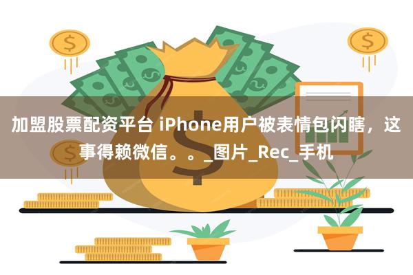 加盟股票配资平台 iPhone用户被表情包闪瞎，这事得赖微信。。_图片_Rec_手机