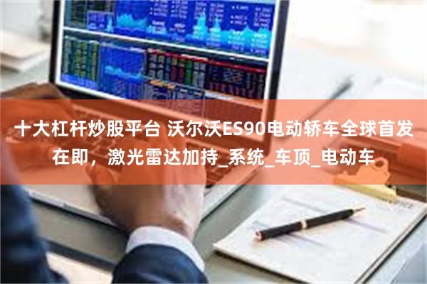 十大杠杆炒股平台 沃尔沃ES90电动轿车全球首发在即，激光雷达加持_系统_车顶_电动车