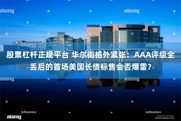 股票杠杆正规平台 华尔街格外紧张：AAA评级全丢后的首场美国长债标售会否爆雷？