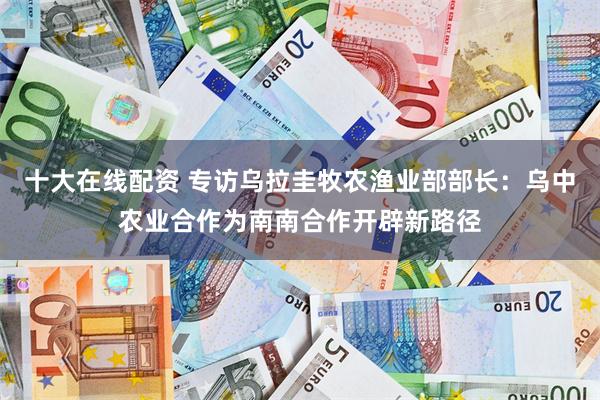 十大在线配资 专访乌拉圭牧农渔业部部长：乌中农业合作为南南合作开辟新路径
