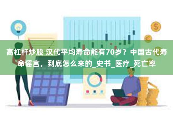 高杠杆炒股 汉代平均寿命能有70岁？中国古代寿命谣言，到底怎么来的_史书_医疗_死亡率