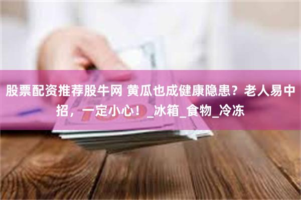 股票配资推荐股牛网 黄瓜也成健康隐患？老人易中招，一定小心！_冰箱_食物_冷冻