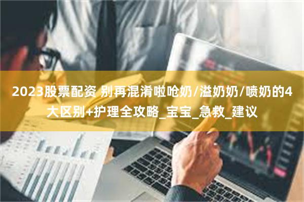2023股票配资 别再混淆啦呛奶/溢奶奶/喷奶的4大区别+护理全攻略_宝宝_急救_建议
