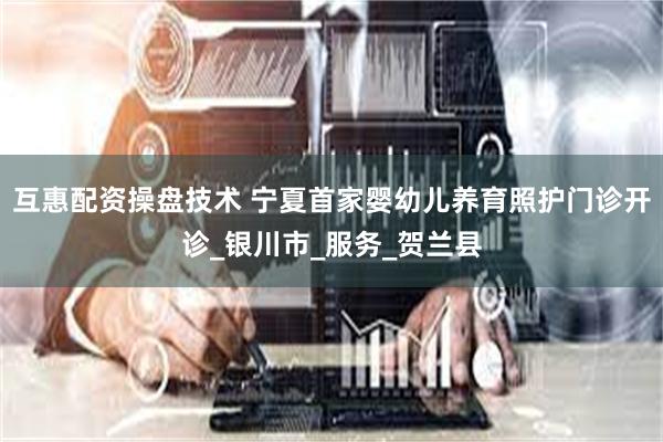 互惠配资操盘技术 宁夏首家婴幼儿养育照护门诊开诊_银川市_服务_贺兰县