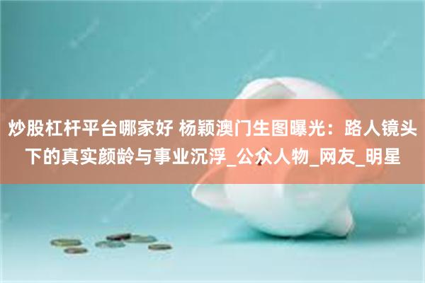 炒股杠杆平台哪家好 杨颖澳门生图曝光：路人镜头下的真实颜龄与事业沉浮_公众人物_网友_明星