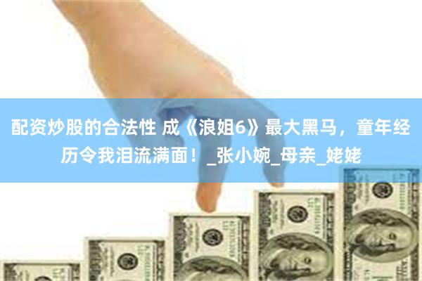 配资炒股的合法性 成《浪姐6》最大黑马，童年经历令我泪流满面！_张小婉_母亲_姥姥