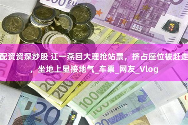 配资资深炒股 江一燕回大理抢站票，挤占座位被赶走，坐地上显接地气_车票_网友_Vlog