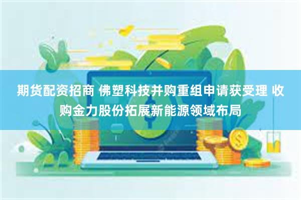 期货配资招商 佛塑科技并购重组申请获受理 收购金力股份拓展新能源领域布局
