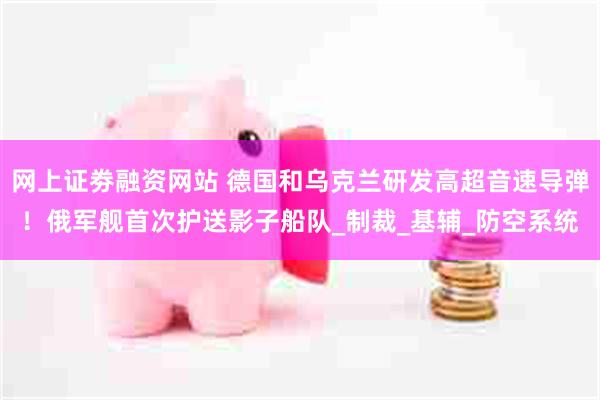 网上证劵融资网站 德国和乌克兰研发高超音速导弹！俄军舰首次护送影子船队_制裁_基辅_防空系统